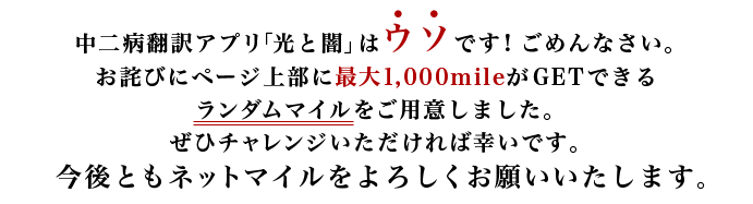 中二病翻訳アプリ「光と闇」はウソです!ごめんなさい。お詫びにページ上部に最大1,000mileがGETできるランダムマイルをご用意しました。ぜひチャレンジいただければ幸いです。今後ともネットマイルをよろしくお願いいたします。
