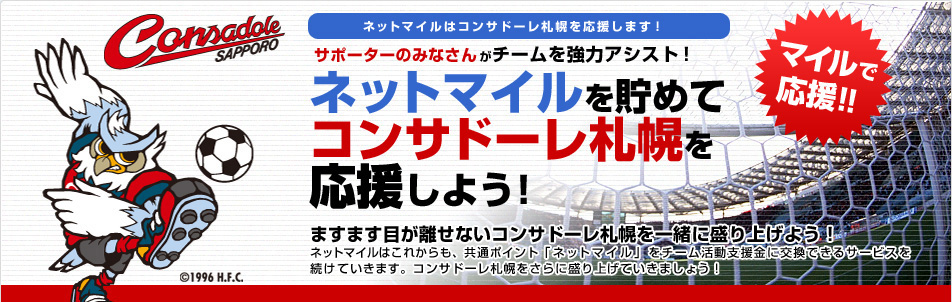 ネットマイルはコンサドーレ札幌を応援します!サポーターのみなさんがチームを強力アシスト!ネットマイルを貯めてコンサドーレ札幌を応援しよう!ますます目が離せないコンサドーレ札幌を一緒に盛り上げよう!ネットマイルはこれからも、共通ポイント「ネットマイル」をチーム活動支援金に交換できるサービスを続けていきます。コンサドーレ札幌をさらに盛り上げていきましょう!