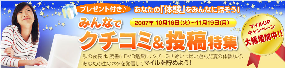 プレゼント付き♪ あなたの「体験」をみんなに話そう!
マイルUPキャンペーン大幅増加中!!
みんなでクチコミ&投稿特集
秋の夜長は、読書にDVD鑑賞に、クチコミ!! めいっぱい遊んだ夏の体験など、あなたの生のネタを発信してマイルを貯めよう!
2007年10月16日(火)〜11月19日(月)