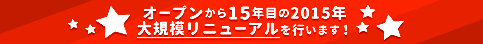 オープンから15年目の2015年大規模リニューアルを行います！