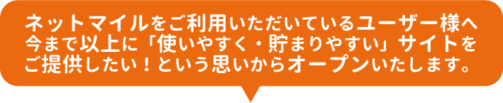 ネットマイルをご利用いただいているユーザー様へ今まで以上に「使いやすく・貯まりやすい」サイトをご提供したい！という思いからオープンいたします。