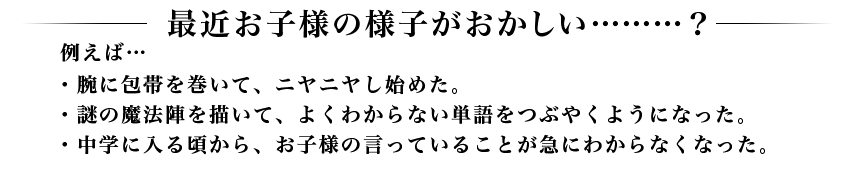 最近お子様の様子がおかしい………？例えば…・腕に包帯を巻いて、ニヤニヤし始めた。・謎の魔法陣を描いて、よくわからない単語をつぶやくようになった。・中学に入る頃から、お子様の言っていることが急にわからなくなった。