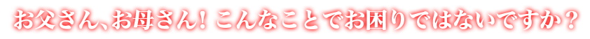 お父さん、お母さん！こんなことでお困りではないですか？