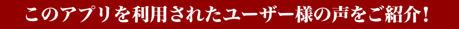 このアプリを利用されたユーザー様の声をご紹介！