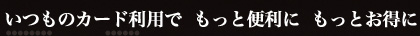 いつものカード利用で　もっと便利に　もっとお得に