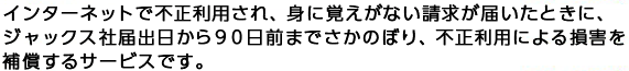 インターネットで不正利用され、身に覚えがない請求が届いたときに、ジャックス社届出日から９０日前までさかのぼり、不正利用による損害を補償するサービスです。