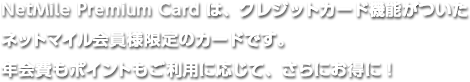 NetMile Premium Cardはクレジット機能がついたネットマイル会員様様限定のカードです。年会費もポイントもご利用に応じて、さらにお得に！