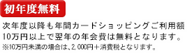 初年度無料 次年度以降も年間カードショッピングご利用額10万円以上で翌年の年会費は無料となります。※10万円未満の場合は、2,000円＋消費税となります。