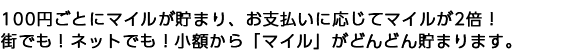 100円ごとにマイルが貯まり、お支払いに応じてマイルが2倍！ 街でも！ネットでも！小額から「マイル」がどんどん貯まります。