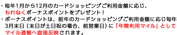 ・毎年1月から12月のカードショッピングご利用金額に応じ、もれなくボーナスポイントをプレゼント！ ・ボーナスポイントは、前年のカードショッピングご利用金額に応じ毎年3月末日（末日が土日祝の場合、前営業日）に「年間利用マイル」としてマイル通帳へ直接反映されます。