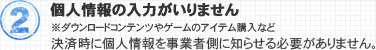 2.個人情報の入力がいりません 決済時に個人情報を事業者側に知らせる必要がありません。 ※ダウンロードコンテンツやゲームのアイテム購入など