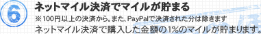6.ネットマイル決済でマイルが貯まる ネットマイル決済で購入した金額の1％のマイルが貯まります。 ※100円以上の決済から。また、PayPalで決済された分は除きます