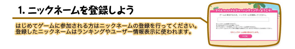 1.ニックネームを登録しよう はじめてゲームに参加される方はニックネームの登録を行ってください。登録したニックネームはランキングやユーザー情報表示に使われます。