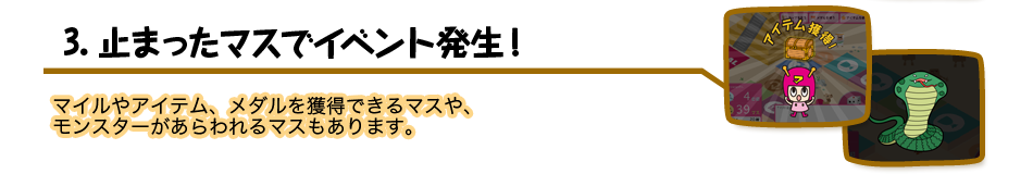 3.止まったマスでイベント発生! マイルやアイテム、メダルを獲得できるマスや、モンスターがあらわれるマスもあります。