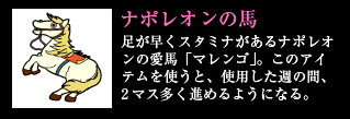 ナポレオンの馬 足が早くスタミナがあるナポレオンの愛馬「マレンゴ」。このアイテムを使うと、使用した週の間、2マス多く進めるようになる。