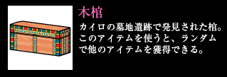 木棺 カイロの墓地遺跡で発見された棺。このアイテムを使うと、ランダムで他のアイテムを獲得できる。