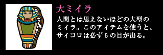 大ミイラ 人間とは思えないほどの大型のミイラ。このアイテムを使うと、サイコロは必ず6の目が出る。