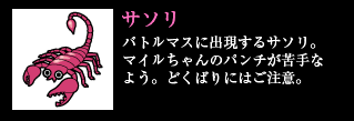 サソリ バトルマスに出現するサソリ。マイルちゃんのパンチが苦手なよう。どくばりにはご注意。