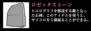 ロゼッタストーン ヒエログリフを解読する鍵となった石碑。このアイテムを使うと、サイコロを5個振ることができる。