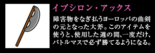 イプシロン・アックス 障害物をなぎ払うヨーロッパの曲剣の元となった大斧。このアイテムを使うと、使用した週の間、一度だけ、バトルマスで必ず勝てるようになる。