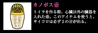 カノポス壺 ミイラを作る際、心臓以外の臓器を入れた壺。このアイテムを使うと、サイコロは必ず2の目が出る。