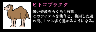 ヒトコブラクダ 暑い砂漠をらくらく移動。このアイテムを使うと、使用した週の間、1マス多く進めるようになる。