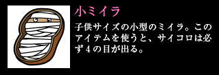 小ミイラ 子供サイズの小型のミイラ。このアイテムを使うと、サイコロは必ず4の目が出る。