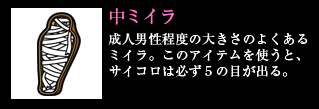 中ミイラ 成人男性程度の大きさのよくあるミイラ。このアイテムを使うと、サイコロは必ず5の目が出る。