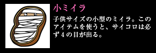 小ミイラ 子供サイズの小型のミイラ。このアイテムを使うと、サイコロは必ず4の目が出る。