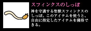 スフィンクスのしっぽ 神を守護する聖獣スフィンクスのしっぽ。このアイテムを使うと、自由に指定したアイテムを獲得できる。