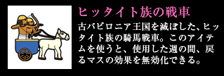 ヒッタイト族の戦車 古バビロニア王国を滅ぼした、ヒッタイト族の騎馬戦車。このアイテムを使うと、使用した週の間、戻るマスの効果を無効化できる。