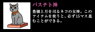 バステト神 豊穣と月を司るネコの女神。このアイテムを使うと、必ず15マス進むことができる。