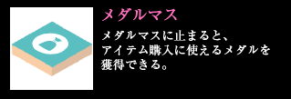 メダルマス メダルマスに止まると、アイテム購入に使えるメダルを獲得できる。