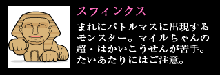 スフィンクス まれにバトルマスに出現するモンスター。マイルちゃんの超・はかいこうせんが苦手。たいあたりにはご注意。