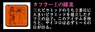 カフラー王の躍進 三大ピラミッドのうち2番目に大きいピラミッドを建立したクフ王の息子。このアイテムを使うと、サイコロは必ず4～6の目が出る。