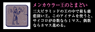 メンカウラー王のとまどい　三大ピラミッドの王の中で最も慈悲深い王。このアイテムを使うと、サイコロが奇数なら1マス、偶数なら8マス進める。