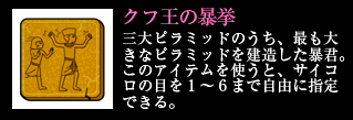 クフ王の暴挙 三大ピラミッドのうち、最も大きなピラミッドを建造した暴君。このアイテムを使うと、サイコロの目を1～6まで自由に指定できる。