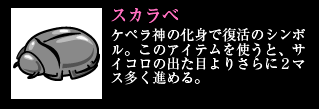 スカラベ ケペラ神の化身で復活のシンボル。このアイテムを使うと、サイコロの出た目よりさらに2マス多く進める。