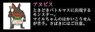 アヌビス ときどきバトルマスに出現するモンスター。マイルちゃんのはかいこうせんが苦手。さばきにはご注意。