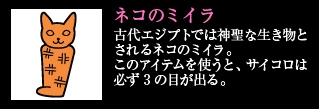 ネコのミイラ 古代エジプトでは神聖な生き物とされるネコのミイラ。このアイテムを使うと、サイコロは必ず3の目が出る。