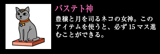 バステト神　豊穣と月を司るネコの女神。このアイテムを使うと、必ず15マス進むことができる。