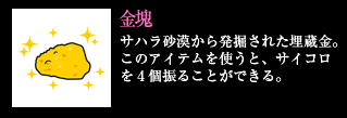 金塊 サハラ砂漠から発掘された埋蔵金。このアイテムを使うと、サイコロを4個振ることができる。