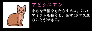 アビシニアン 小さな幸福をもたらすネコ。このアイテムを使うと、必ず10マス進むことができる。