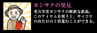 ヨシサクの発見 考古学者ヨシサクの斬新な新説。このアイテムを使うと、サイコロの出た目の2倍進むことができる。