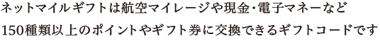 ネットマイルギフトは航空マイレージや現金・電子マネーなど150種類以上のポイントやギフト券に交換できるギフトコードです