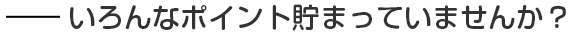 いろんなポイント貯まっていませんか？