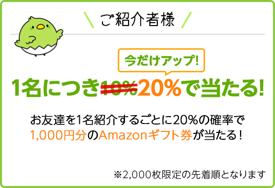 ご紹介者様 1名につき20%で当たる！お友達を1名紹介するごとに20%の確率で1,000円分のAmazonギフト券が当たる！※2,000枚限定の先着順となります