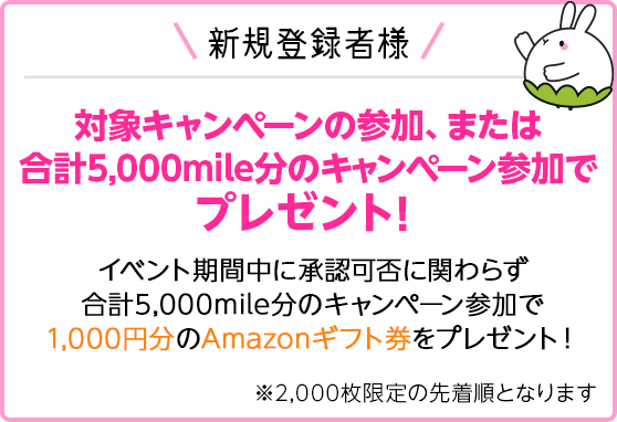 新規登録者様 対象キャンペーンの参加、または合計5,000mile分のキャンペーン参加でプレゼント！イベント期間中に承認可否に関わらず合計5,000mile分のキャンペーン参加で1,000円分のAmazonギフト券をプレゼント！※2,000枚限定の先着順となります