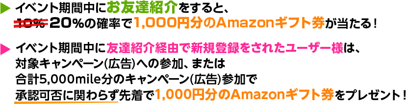 イベント期間中にお友達紹介をすると、20%の確率で1,000円分のAmazonギフト券が当たる！ ベント期間中に友達紹介経由で新規登録をされたユーザー様は、対象広告への参加またはは合計5,000mile分の広告参加で承認可否に関わらず先着で1,000円分のAmazonギフト券をプレゼント！