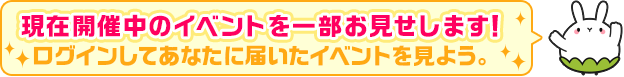 現在開催中のイベントを一部お見せします！ログインするとあなたに届いたイベントを見られます。